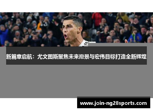 新篇章启航：尤文图斯聚焦未来愿景与宏伟目标打造全新辉煌