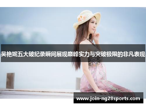 吴艳妮五大破纪录瞬间展现巅峰实力与突破极限的非凡表现