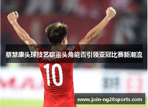 蔡慧康头球技艺崭露头角能否引领亚冠比赛新潮流